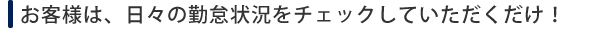 お客様のすることは、日々の勤怠情報チェックのみ！