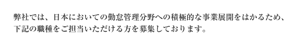 弊社では、日本においての勤怠管理分野への積極的な事業展開をはかるために、下記の職種をご担当いただける方を募集しております。